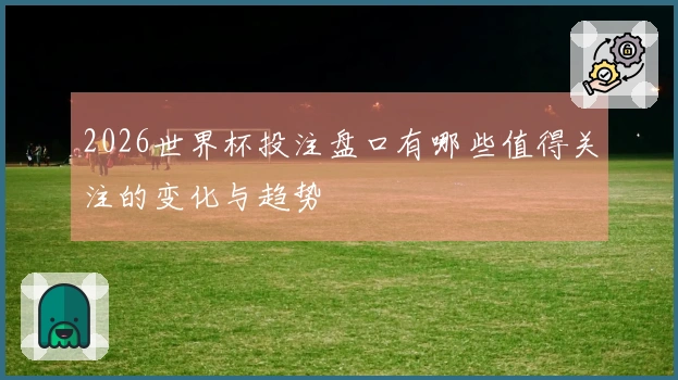 2026世界杯投注盘口有哪些值得关注的变化与趋势