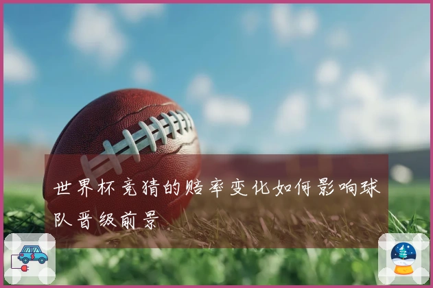 世界杯竞猜的赔率变化如何影响球队晋级前景